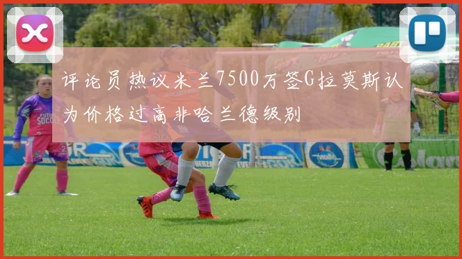 评论员热议米兰7500万签G拉莫斯认为价格过高非哈兰德级别