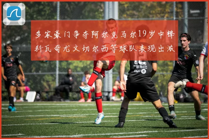 多家豪门争夺阿尔克马尔19岁中锋科瓦奇尤文切尔西等球队表现出浓厚兴趣