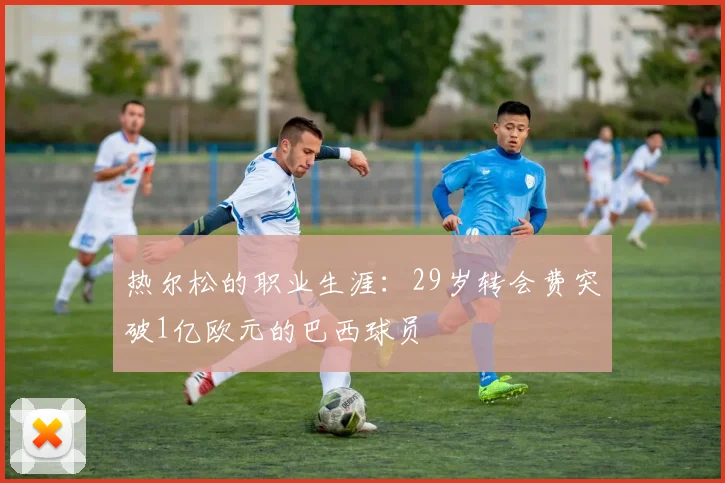 热尔松的职业生涯：29岁转会费突破1亿欧元的巴西球员