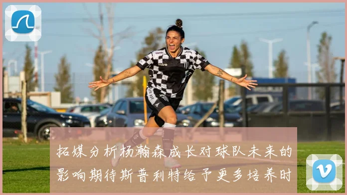 拓媒分析杨瀚森成长对球队未来的影响期待斯普利特给予更多培养时间