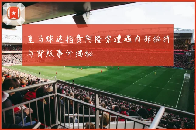 皇马球迷指责阿隆索遭遇内部排挤与背叛事件揭秘