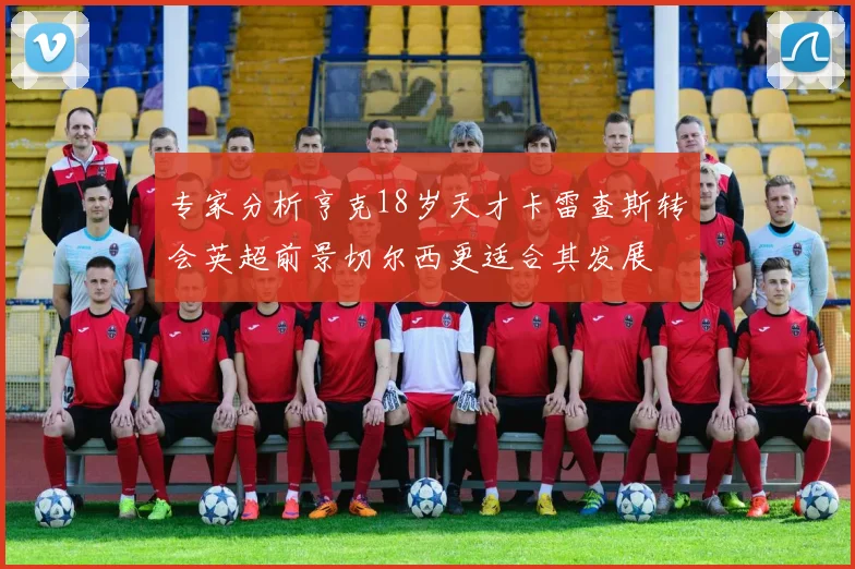 专家分析亨克18岁天才卡雷查斯转会英超前景切尔西更适合其发展