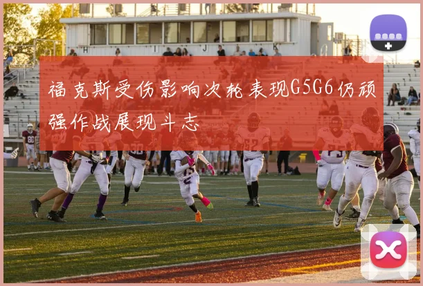 福克斯受伤影响次轮表现G5G6仍顽强作战展现斗志