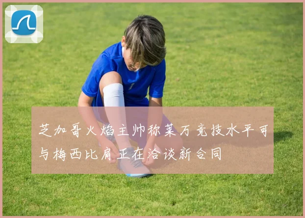 芝加哥火焰主帅称莱万竞技水平可与梅西比肩正在洽谈新合同