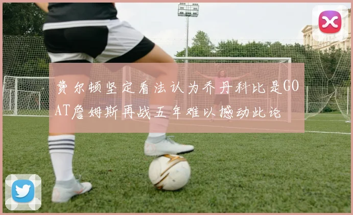 费尔顿坚定看法认为乔丹科比是GOAT詹姆斯再战五年难以撼动此论