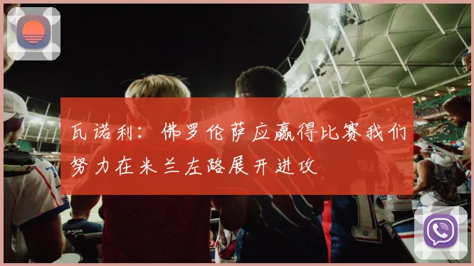 瓦诺利：佛罗伦萨应赢得比赛我们努力在米兰左路展开进攻