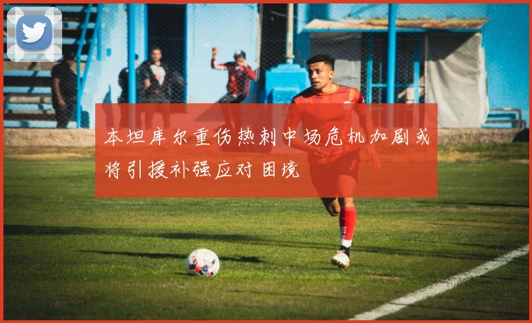 本坦库尔重伤热刺中场危机加剧或将引援补强应对困境
