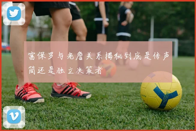 富保罗与老詹关系揭秘到底是传声筒还是独立决策者