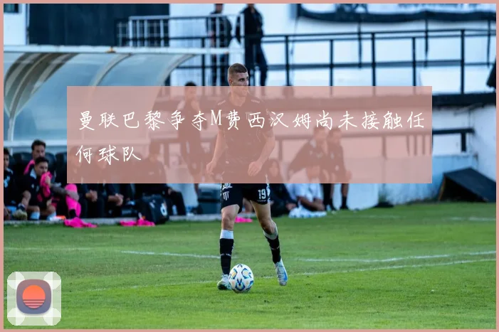 曼联巴黎争夺M费西汉姆尚未接触任何球队