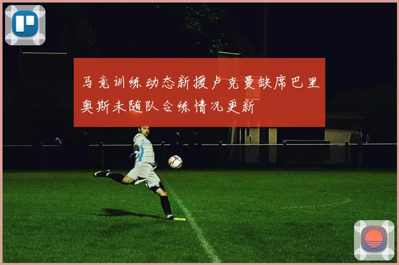 马竞训练动态新援卢克曼缺席巴里奥斯未随队合练情况更新