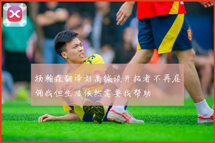 杨瀚森翻译刘禹铖谈开拓者不再雇佣我但生活依然需要我帮助