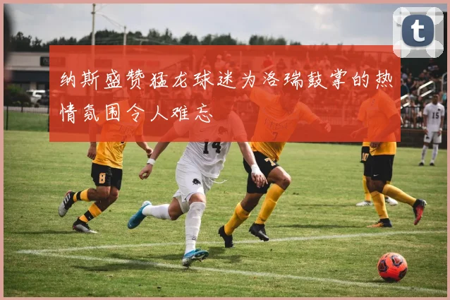 纳斯盛赞猛龙球迷为洛瑞鼓掌的热情氛围令人难忘
