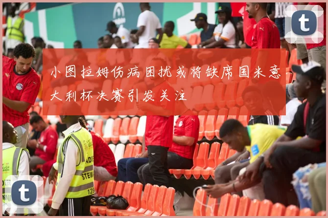 小图拉姆伤病困扰或将缺席国米意大利杯决赛引发关注