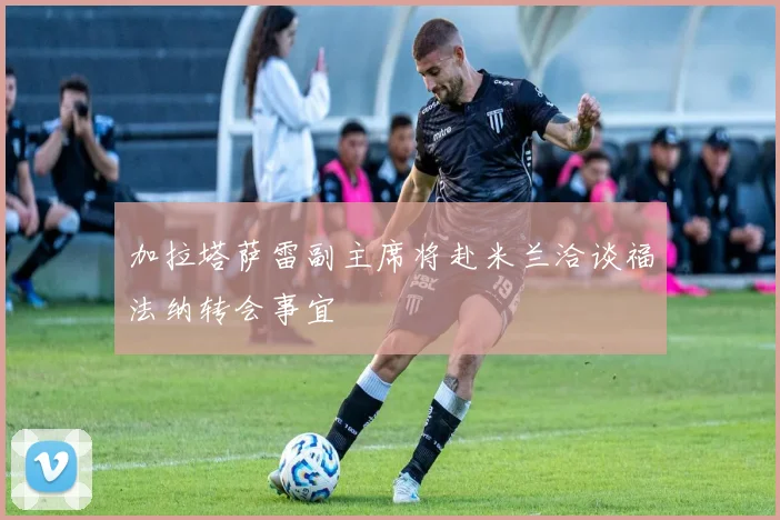 加拉塔萨雷副主席将赴米兰洽谈福法纳转会事宜