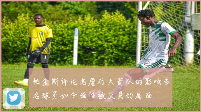 帕金斯评论老詹对火箭队的影响多名球员如今面临被交易的局面
