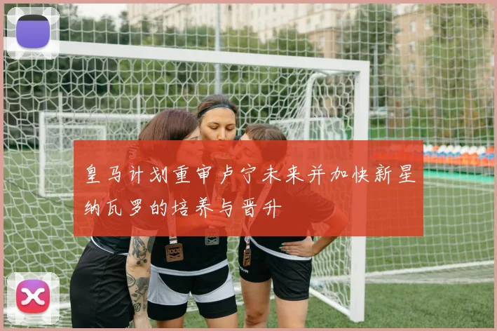 皇马计划重审卢宁未来并加快新星纳瓦罗的培养与晋升