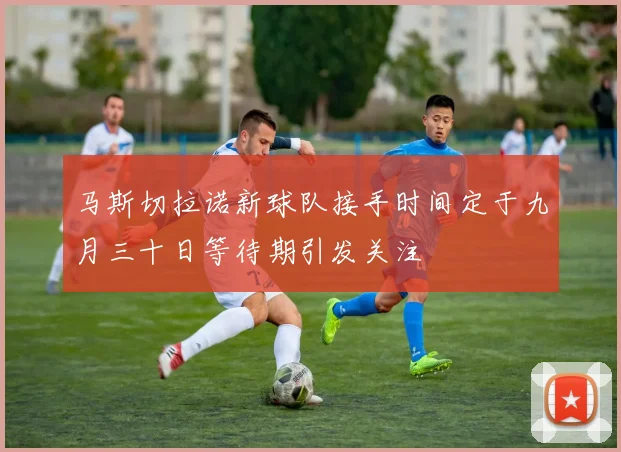 马斯切拉诺新球队接手时间定于九月三十日等待期引发关注