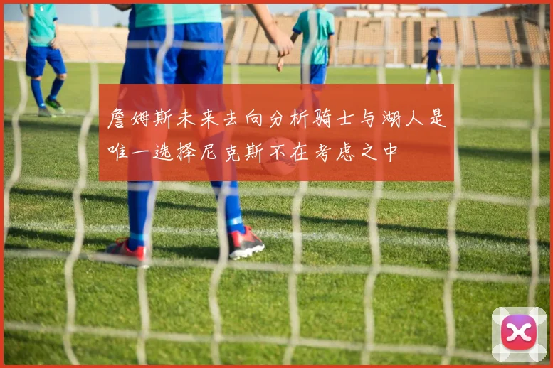詹姆斯未来去向分析骑士与湖人是唯一选择尼克斯不在考虑之中